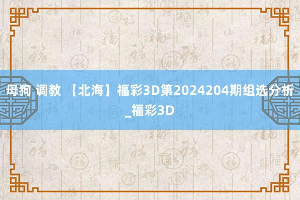 母狗 调教 【北海】福彩3D第2024204期组选分析_福彩3D