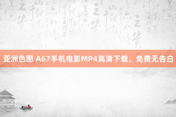 亚洲色图 A67手机电影MP4高清下载，免费无告白