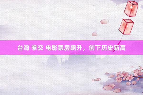 台灣 拳交 电影票房飙升，创下历史新高