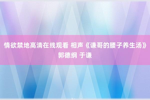 情欲禁地高清在线观看 相声《谦哥的腰子养生汤》郭德纲 于谦