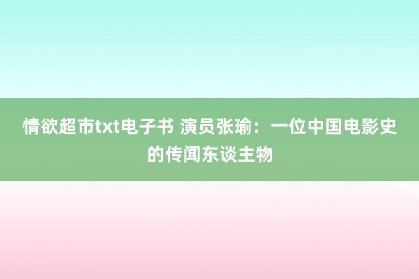 情欲超市txt电子书 演员张瑜：一位中国电影史的传闻东谈主物