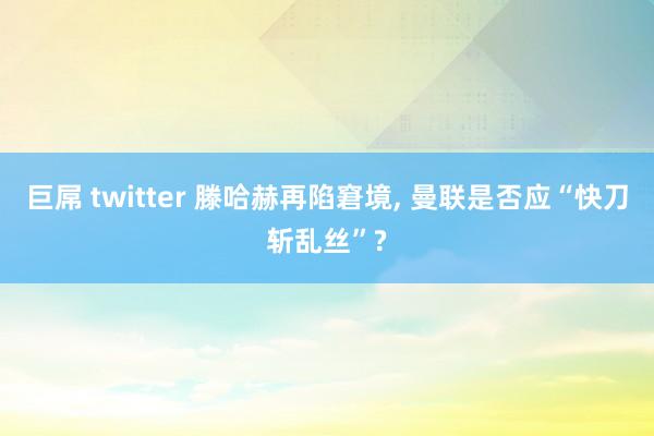 巨屌 twitter 滕哈赫再陷窘境， 曼联是否应“快刀斩乱丝”?