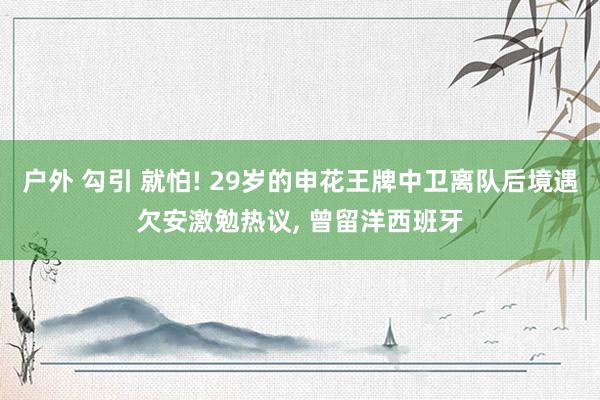 户外 勾引 就怕! 29岁的申花王牌中卫离队后境遇欠安激勉热议， 曾留洋西班牙