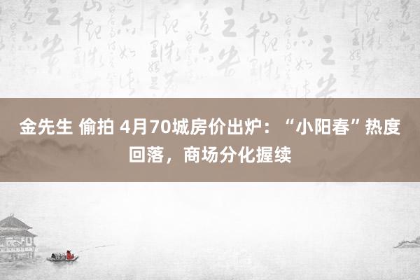 金先生 偷拍 4月70城房价出炉：“小阳春”热度回落，商场分化握续