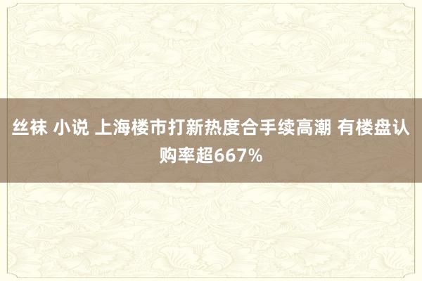 丝袜 小说 上海楼市打新热度合手续高潮 有楼盘认购率超667%