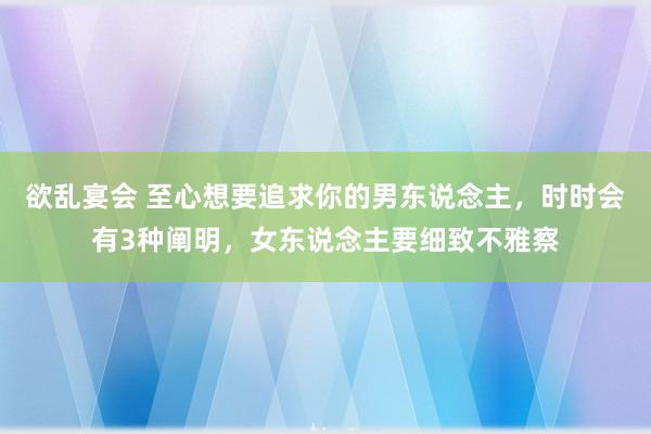 欲乱宴会 至心想要追求你的男东说念主，时时会有3种阐明，女东说念主要细致不雅察