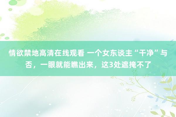 情欲禁地高清在线观看 一个女东谈主“干净”与否，一眼就能瞧出来，这3处遮掩不了