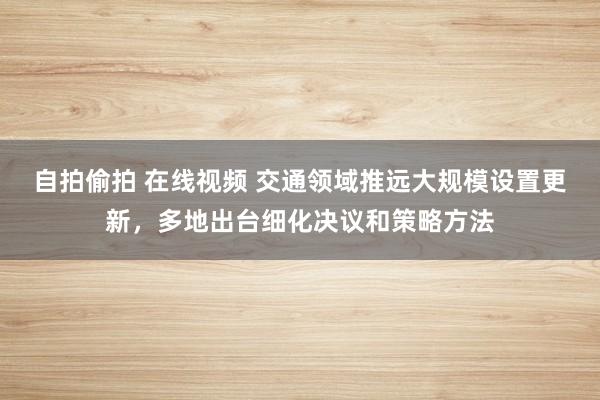 自拍偷拍 在线视频 交通领域推远大规模设置更新，多地出台细化决议和策略方法