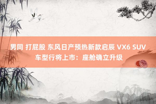 男同 打屁股 东风日产预热新款启辰 VX6 SUV 车型行将上市：座舱确立升级