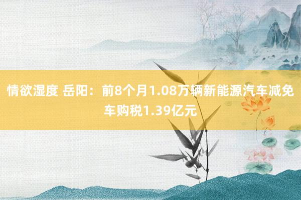 情欲湿度 岳阳：前8个月1.08万辆新能源汽车减免车购税1.39亿元