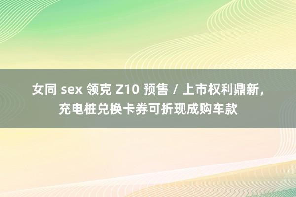 女同 sex 领克 Z10 预售 / 上市权利鼎新，充电桩兑换卡券可折现成购车款