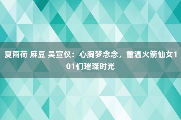 夏雨荷 麻豆 吴宣仪：心胸梦念念，重温火箭仙女101们璀㻧时光