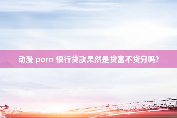 动漫 porn 银行贷款果然是贷富不贷穷吗?