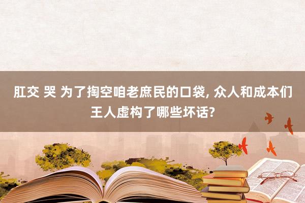 肛交 哭 为了掏空咱老庶民的口袋， 众人和成本们王人虚构了哪些坏话?