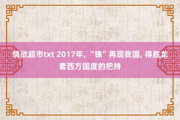 情欲超市txt 2017年， “铼”再现我国， 得胜龙套西方国度的把持