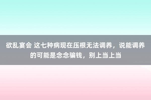 欲乱宴会 这七种病现在压根无法调养，说能调养的可能是念念骗钱，别上当上当