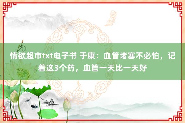 情欲超市txt电子书 于康：血管堵塞不必怕，记着这3个药，血管一天比一天好