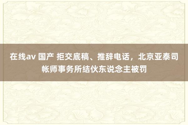 在线av 国产 拒交底稿、推辞电话，北京亚泰司帐师事务所结伙东说念主被罚