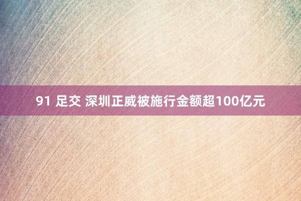 91 足交 深圳正威被施行金额超100亿元