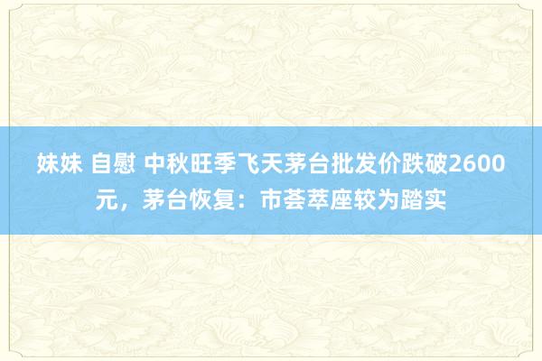 妹妹 自慰 中秋旺季飞天茅台批发价跌破2600元，茅台恢复：市荟萃座较为踏实