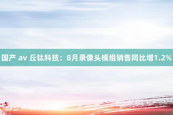 国产 av 丘钛科技：8月录像头模组销售同比增1.2%