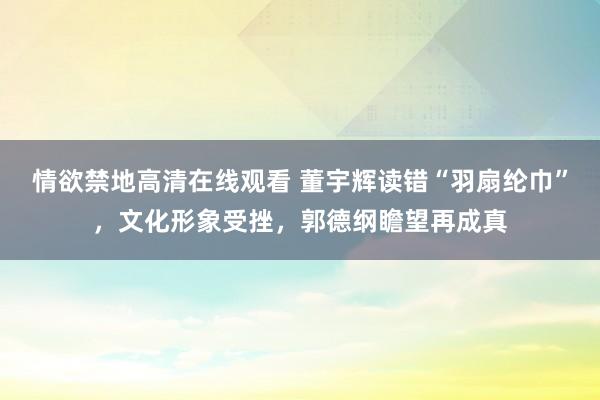 情欲禁地高清在线观看 董宇辉读错“羽扇纶巾”，文化形象受挫，郭德纲瞻望再成真