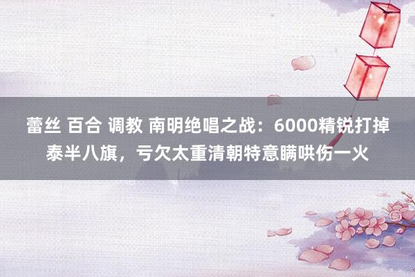 蕾丝 百合 调教 南明绝唱之战：6000精锐打掉泰半八旗，亏欠太重清朝特意瞒哄伤一火