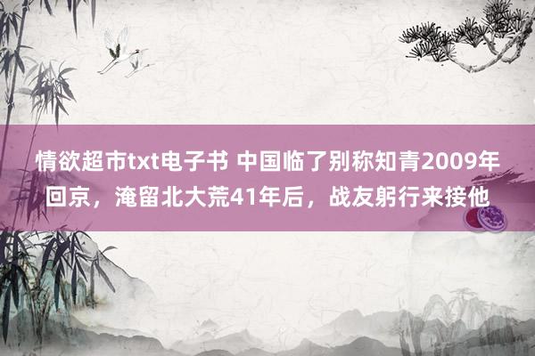 情欲超市txt电子书 中国临了别称知青2009年回京，淹留北大荒41年后，战友躬行来接他