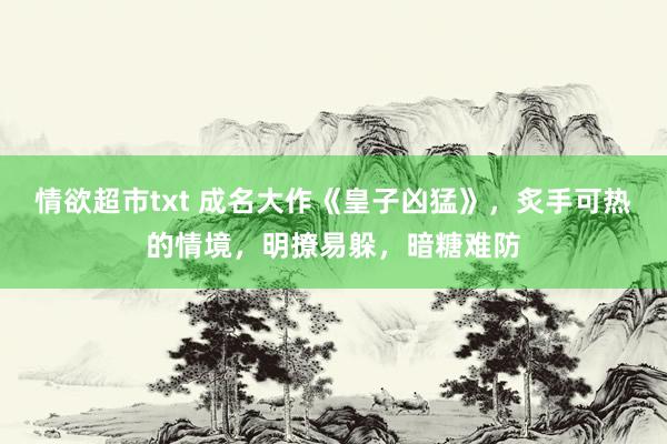 情欲超市txt 成名大作《皇子凶猛》，炙手可热的情境，明撩易躲，暗糖难防