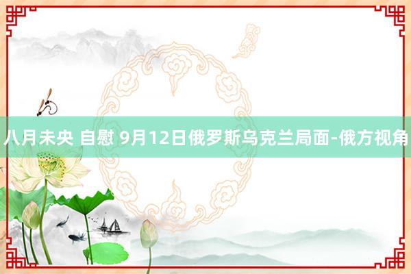 八月未央 自慰 9月12日俄罗斯乌克兰局面-俄方视角