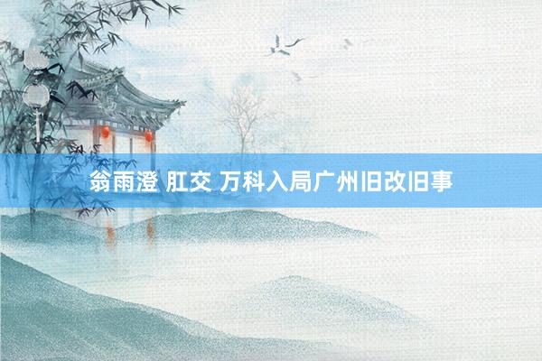 翁雨澄 肛交 万科入局广州旧改旧事