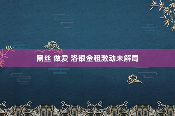 黑丝 做爱 洛银金租激动未解局