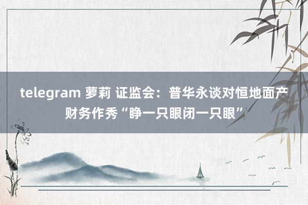 telegram 萝莉 证监会：普华永谈对恒地面产财务作秀“睁一只眼闭一只眼”