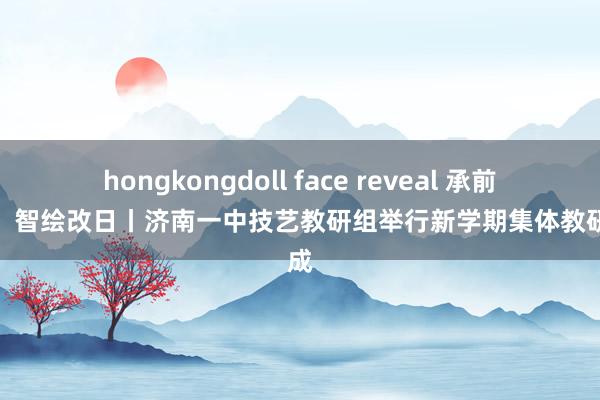 hongkongdoll face reveal 承前启新，智绘改日丨济南一中技艺教研组举行新学期集体教研看成