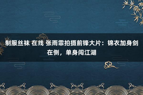 制服丝袜 在线 张雨霏拍摄前锋大片：锦衣加身剑在侧，单身闯江湖