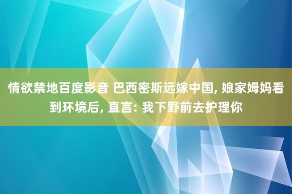 情欲禁地百度影音 巴西密斯远嫁中国， 娘家姆妈看到环境后， 直言: 我下野前去护理你