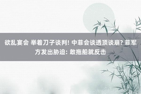 欲乱宴会 举着刀子谈判! 中菲会谈透顶谈崩? 菲军方发出胁迫: 敢拖船就反击