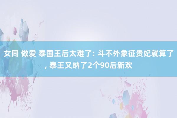 女同 做爱 泰国王后太难了: 斗不外象征贵妃就算了， 泰王又纳了2个90后新欢