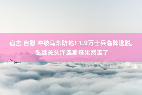 宿舍 自慰 冲破乌东防地! 1.9万士兵临阵逃脱， 弘远关头泽连斯基果然走了