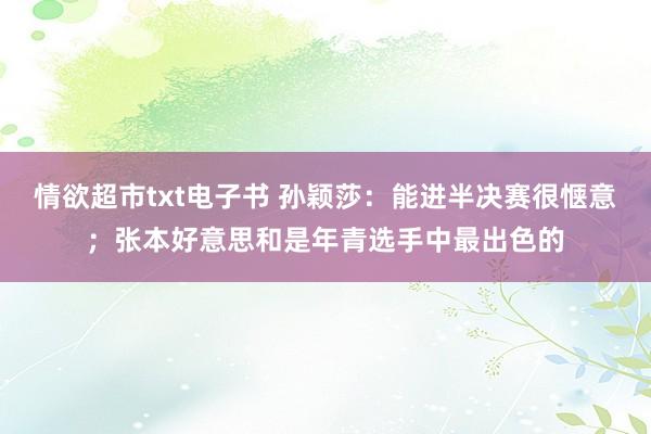 情欲超市txt电子书 孙颖莎：能进半决赛很惬意；张本好意思和是年青选手中最出色的