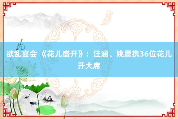 欲乱宴会 《花儿盛开》：汪涵、姚晨携36位花儿开大席