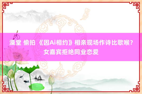 澡堂 偷拍 《因Ai相约》相亲现场作诗比歌喉？女嘉宾拒绝同业恋爱