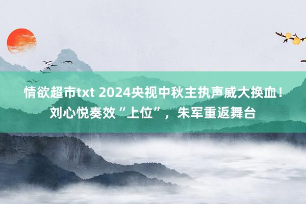 情欲超市txt 2024央视中秋主执声威大换血！刘心悦奏效“上位”，朱军重返舞台