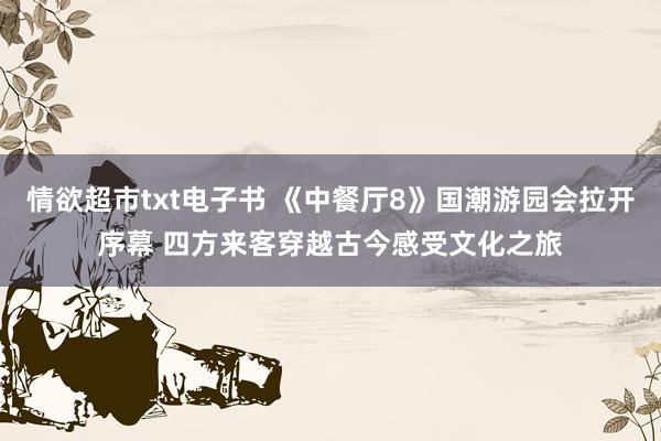 情欲超市txt电子书 《中餐厅8》国潮游园会拉开序幕 四方来客穿越古今感受文化之旅