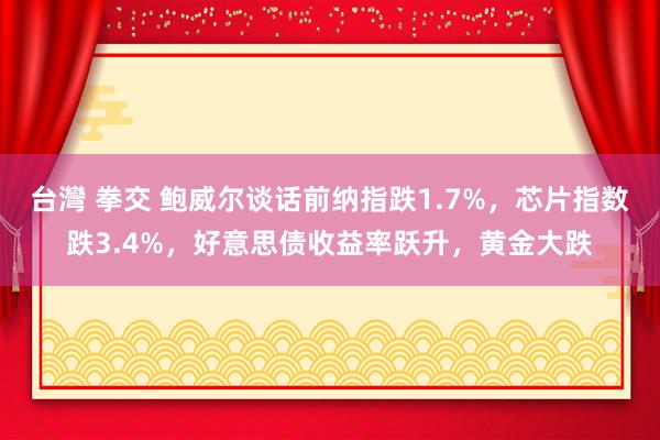 台灣 拳交 鲍威尔谈话前纳指跌1.7%，芯片指数跌3.4%，好意思债收益率跃升，黄金大跌