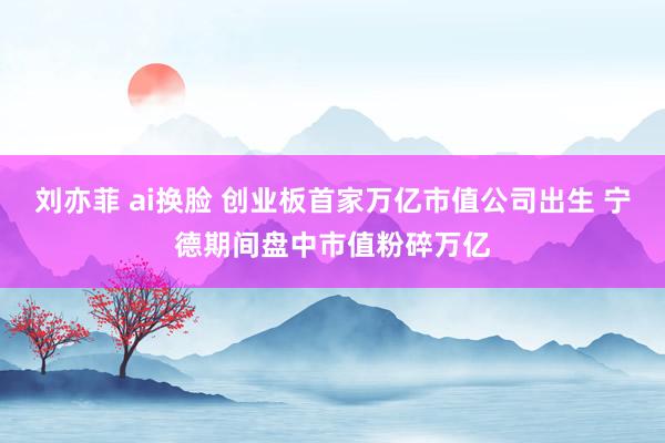 刘亦菲 ai换脸 创业板首家万亿市值公司出生 宁德期间盘中市值粉碎万亿