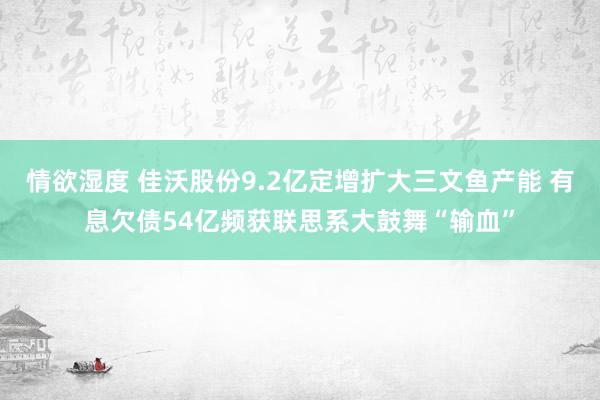 情欲湿度 佳沃股份9.2亿定增扩大三文鱼产能 有息欠债54亿频获联思系大鼓舞“输血”