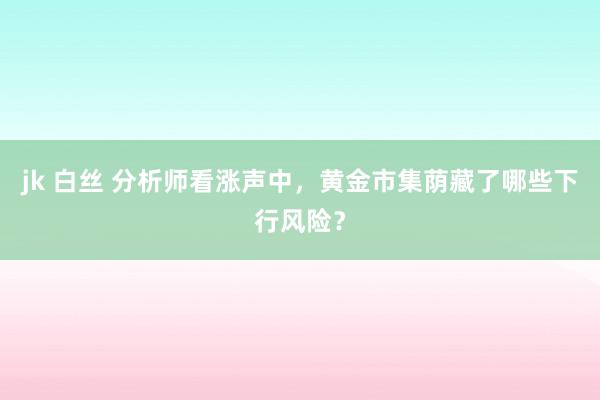 jk 白丝 分析师看涨声中，黄金市集荫藏了哪些下行风险？