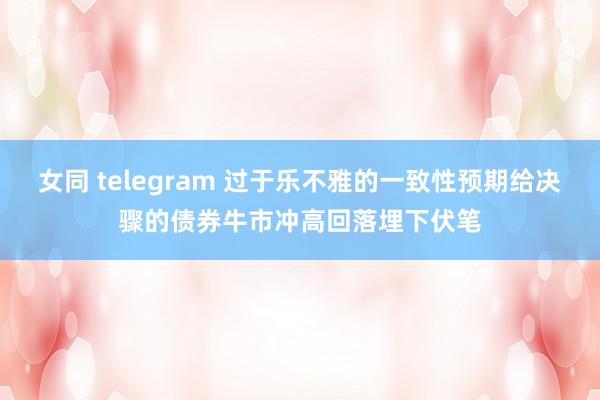 女同 telegram 过于乐不雅的一致性预期给决骤的债券牛市冲高回落埋下伏笔