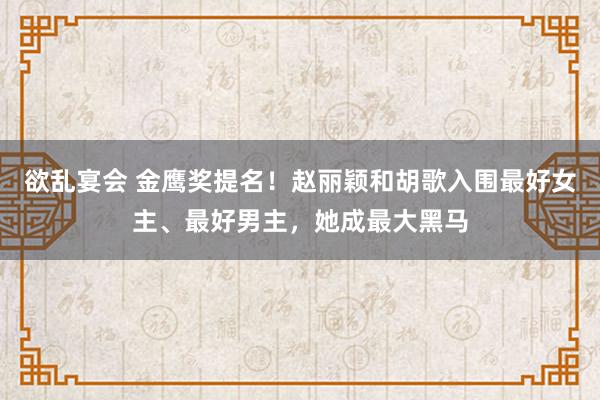 欲乱宴会 金鹰奖提名！赵丽颖和胡歌入围最好女主、最好男主，她成最大黑马